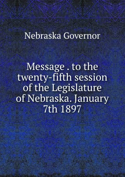 Обложка книги Message . to the twenty-fifth session of the Legislature of Nebraska. January 7th 1897, Nebraska Governor