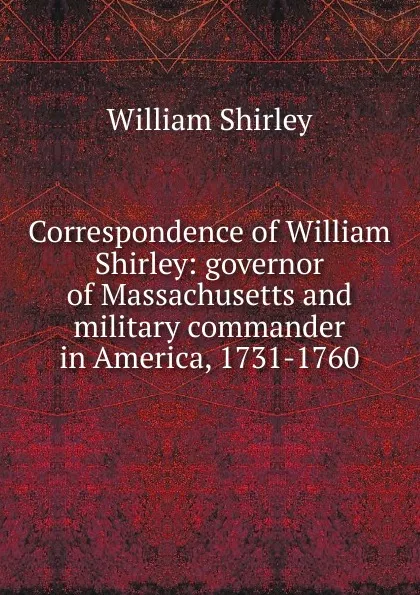 Обложка книги Correspondence of William Shirley: governor of Massachusetts and military commander in America, 1731-1760, William Shirley