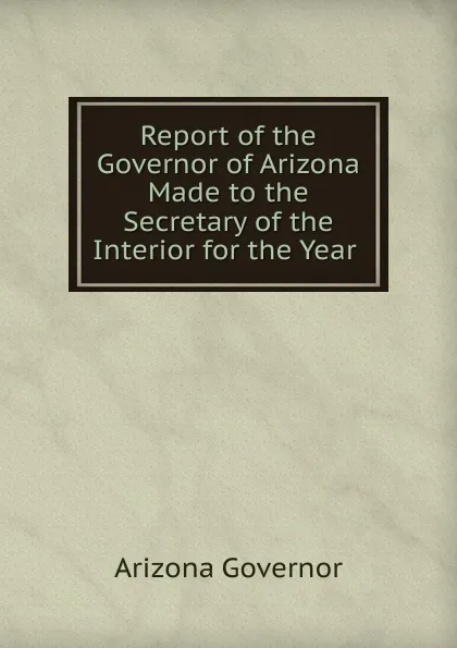 Обложка книги Report of the Governor of Arizona Made to the Secretary of the Interior for the Year ., Arizona Governor