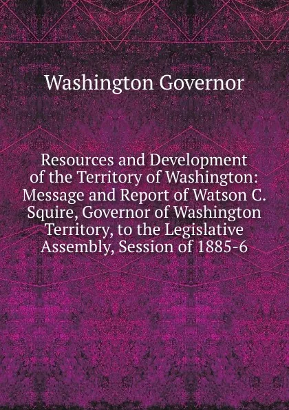Обложка книги Resources and Development of the Territory of Washington: Message and Report of Watson C. Squire, Governor of Washington Territory, to the Legislative Assembly, Session of 1885-6, Washington Governor