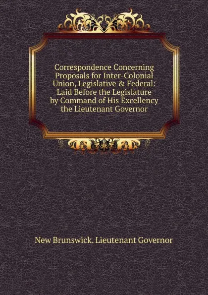 Обложка книги Correspondence Concerning Proposals for Inter-Colonial Union, Legislative . Federal: Laid Before the Legislature by Command of His Excellency the Lieutenant Governor, New Brunswick. Lieutenant Governor