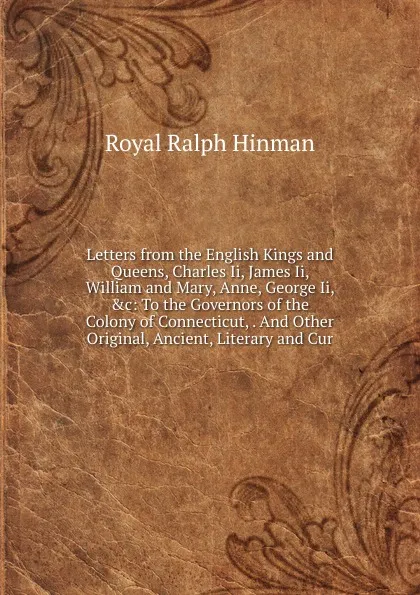 Обложка книги Letters from the English Kings and Queens, Charles Ii, James Ii, William and Mary, Anne, George Ii, .c: To the Governors of the Colony of Connecticut, . And Other Original, Ancient, Literary and Cur, Royal Ralph Hinman
