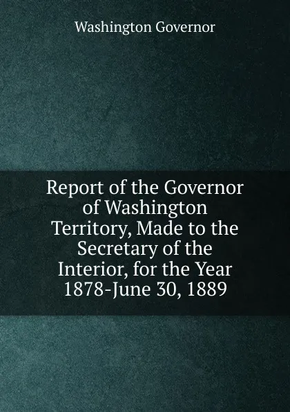 Обложка книги Report of the Governor of Washington Territory, Made to the Secretary of the Interior, for the Year 1878-June 30, 1889, Washington Governor