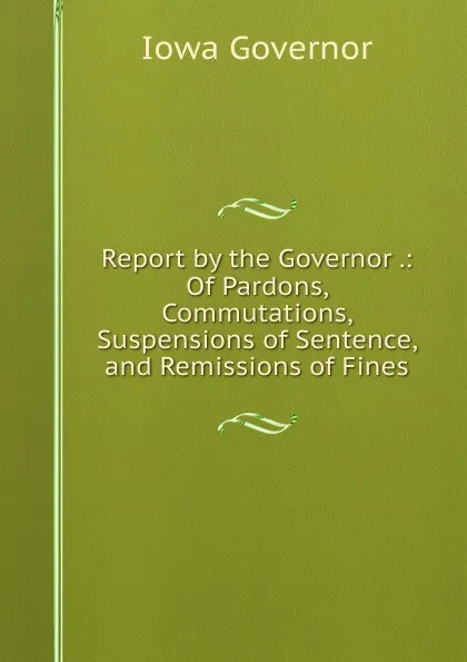 Обложка книги Report by the Governor .: Of Pardons, Commutations, Suspensions of Sentence, and Remissions of Fines, Iowa Governor