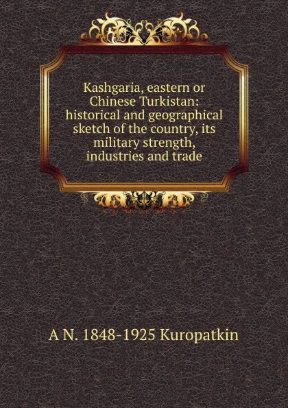 Обложка книги Kashgaria, eastern or Chinese Turkistan: historical and geographical sketch of the country, its military strength, industries and trade, A N. 1848-1925 Kuropatkin