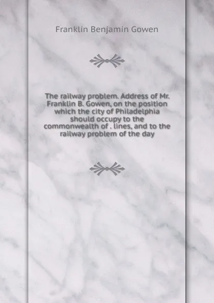 Обложка книги The railway problem. Address of Mr. Franklin B. Gowen, on the position which the city of Philadelphia should occupy to the commonwealth of . lines, and to the railway problem of the day, Franklin Benjamin Gowen