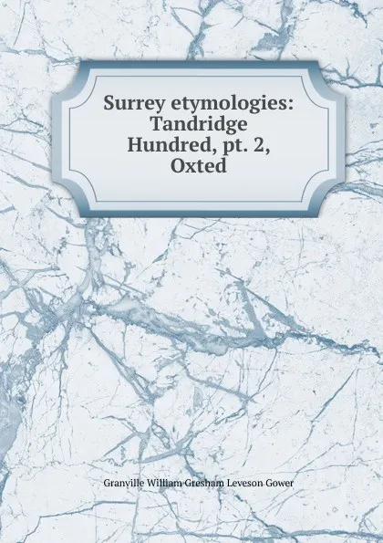 Обложка книги Surrey etymologies: Tandridge Hundred, pt. 2, Oxted, Granville William Gresham Leveson Gower