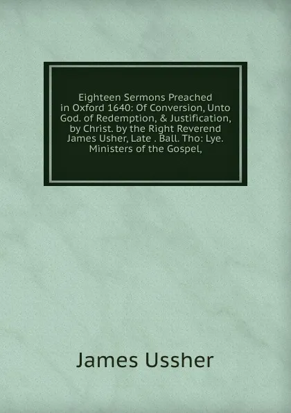 Обложка книги Eighteen Sermons Preached in Oxford 1640: Of Conversion, Unto God. of Redemption, . Justification, by Christ. by the Right Reverend James Usher, Late . Ball. Tho: Lye. Ministers of the Gospel,, Ussher James