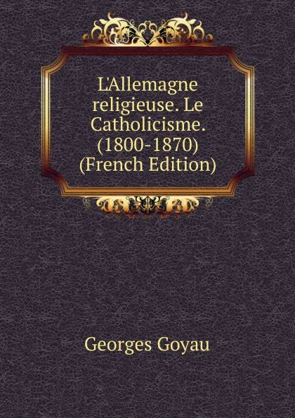 Обложка книги L.Allemagne religieuse. Le Catholicisme. (1800-1870) (French Edition), Georges Goyau