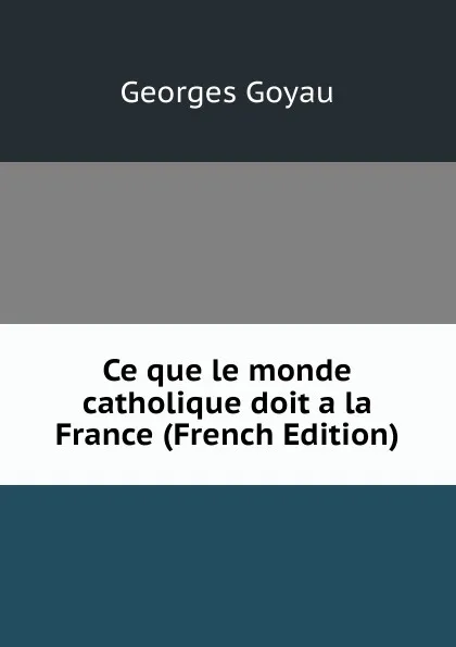 Обложка книги Ce que le monde catholique doit a la France (French Edition), Georges Goyau