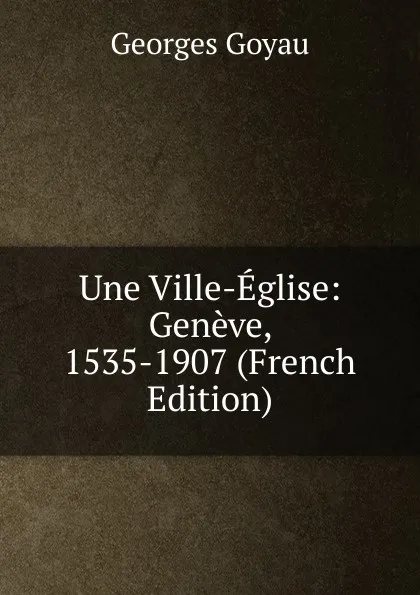 Обложка книги Une Ville-Eglise: Geneve, 1535-1907 (French Edition), Georges Goyau