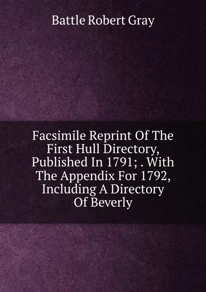 Обложка книги Facsimile Reprint Of The First Hull Directory, Published In 1791; . With The Appendix For 1792, Including A Directory Of Beverly, Battle Robert Gray