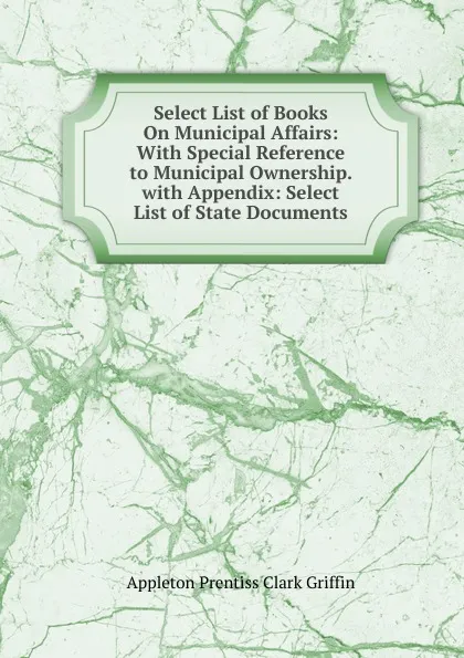 Обложка книги Select List of Books On Municipal Affairs: With Special Reference to Municipal Ownership. with Appendix: Select List of State Documents, Griffin Appleton