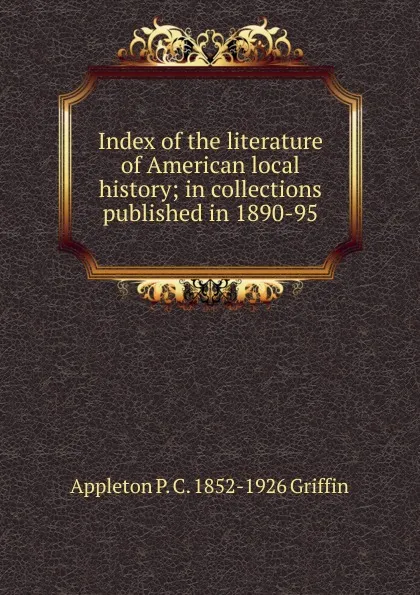 Обложка книги Index of the literature of American local history; in collections published in 1890-95, Appleton P. C. 1852-1926 Griffin