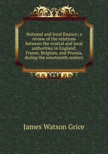 Обложка книги National and local finance; a review of the relations between the central and local authorities in England, France, Belgium, and Prussia, during the nineteenth century, James Watson Grice