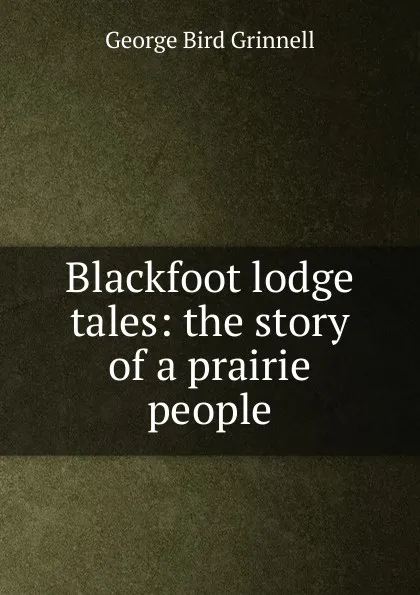 Обложка книги Blackfoot lodge tales: the story of a prairie people, Grinnell George Bird