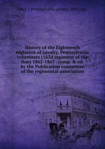 Обложка книги History of the Eighteenth regiment of cavalry, Pennsylvania volunteers (163d regiment of the line) 1862-1865 . comp. . ed. by the Publication committee of the regimental association, 1862-1 Pennsylvania cavalry. 18th regt.