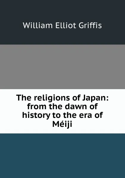 Обложка книги The religions of Japan: from the dawn of history to the era of Meiji, William Elliot Griffis