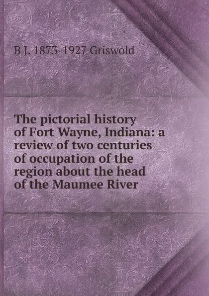 Обложка книги The pictorial history of Fort Wayne, Indiana: a review of two centuries of occupation of the region about the head of the Maumee River, B J. 1873-1927 Griswold