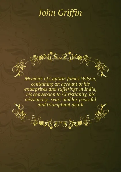 Обложка книги Memoirs of Captain James Wilson, containing an account of his enterprises and sufferings in India, his conversion to Christianity, his missionary . seas; and his peaceful and triumphant death, John Griffin