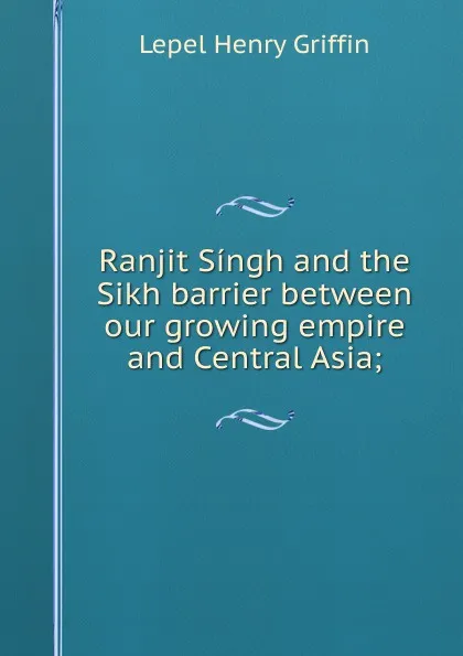 Обложка книги Ranjit Singh and the Sikh barrier between our growing empire and Central Asia;, Lepel Henry Griffin