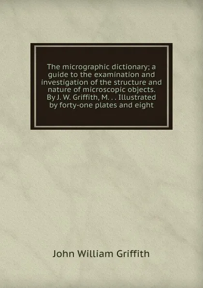 Обложка книги The micrographic dictionary; a guide to the examination and investigation of the structure and nature of microscopic objects. By J. W. Griffith, M. . . Illustrated by forty-one plates and eight, John William Griffith