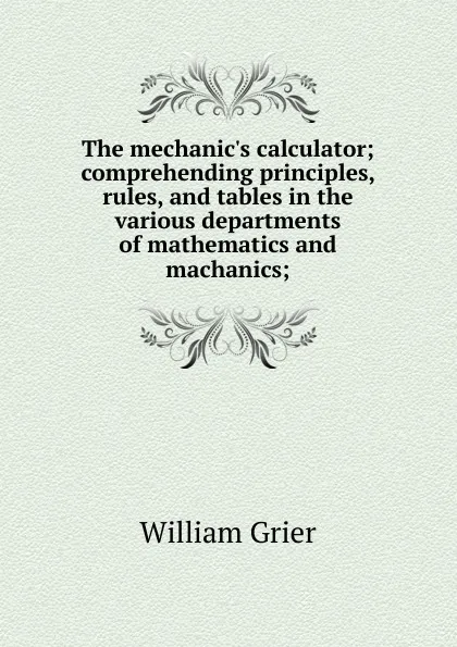 Обложка книги The mechanic.s calculator; comprehending principles, rules, and tables in the various departments of mathematics and machanics;, William Grier