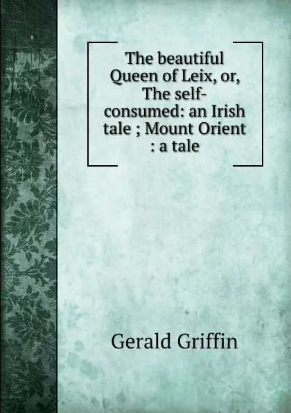 Обложка книги The beautiful Queen of Leix, or, The self-consumed: an Irish tale ; Mount Orient : a tale, Griffin Gerald