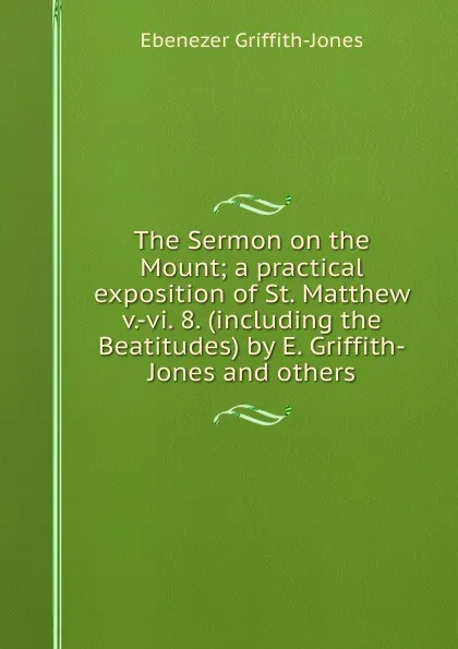 Обложка книги The Sermon on the Mount; a practical exposition of St. Matthew v.-vi. 8. (including the Beatitudes) by E. Griffith-Jones and others, Ebenezer Griffith-Jones