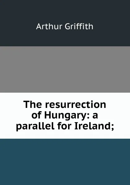 Обложка книги The resurrection of Hungary: a parallel for Ireland;, Arthur Griffith