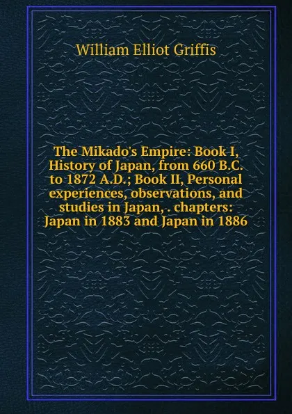 Обложка книги The Mikado.s Empire: Book I, History of Japan, from 660 B.C. to 1872 A.D.; Book II, Personal experiences, observations, and studies in Japan, . chapters: Japan in 1883 and Japan in 1886, William Elliot Griffis