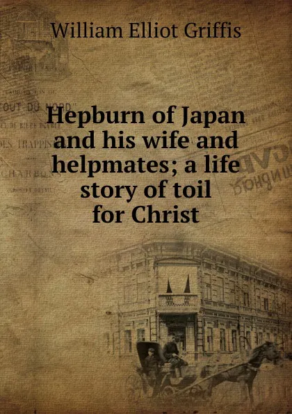 Обложка книги Hepburn of Japan and his wife and helpmates; a life story of toil for Christ, William Elliot Griffis