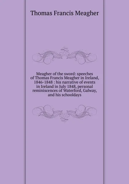 Обложка книги Meagher of the sword: speeches of Thomas Francis Meagher in Ireland, 1846-1848 : his narrative of events in Ireland in July 1848, personal reminiscences of Waterford, Galway, and his schooldays, Thomas Francis Meagher