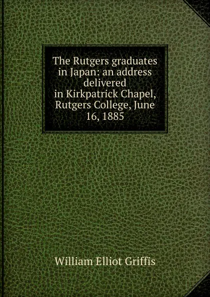 Обложка книги The Rutgers graduates in Japan: an address delivered in Kirkpatrick Chapel, Rutgers College, June 16, 1885, William Elliot Griffis