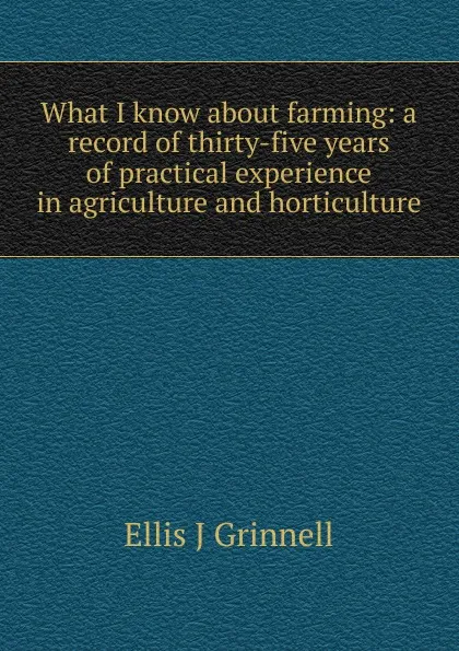 Обложка книги What I know about farming: a record of thirty-five years of practical experience in agriculture and horticulture, Ellis J Grinnell