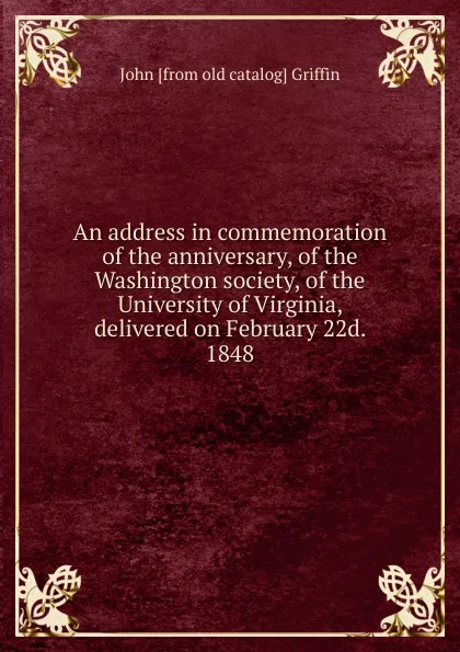 Обложка книги An address in commemoration of the anniversary, of the Washington society, of the University of Virginia, delivered on February 22d. 1848, John [from old catalog] Griffin