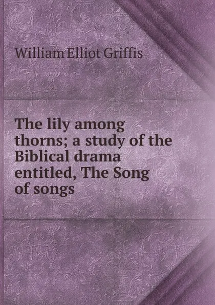 Обложка книги The lily among thorns; a study of the Biblical drama entitled, The Song of songs, William Elliot Griffis