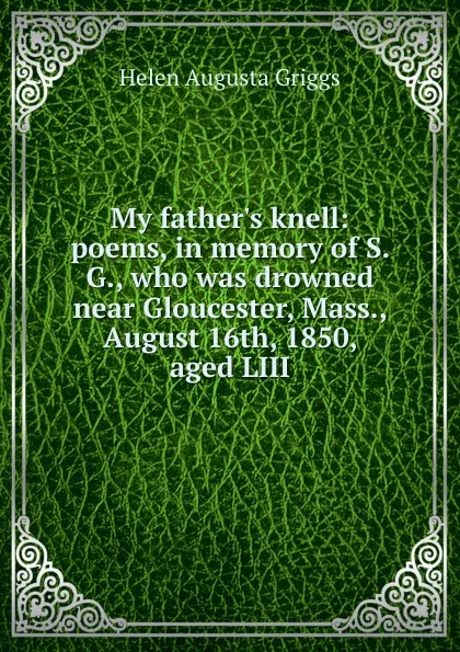 Обложка книги My father.s knell: poems, in memory of S. G., who was drowned near Gloucester, Mass., August 16th, 1850, aged LIII, Helen Augusta Griggs