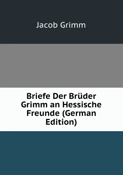 Обложка книги Briefe Der Bruder Grimm an Hessische Freunde (German Edition), Jacob Grimm
