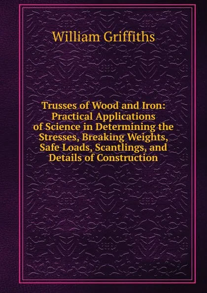 Обложка книги Trusses of Wood and Iron: Practical Applications of Science in Determining the Stresses, Breaking Weights, Safe Loads, Scantlings, and Details of Construction, William Griffiths