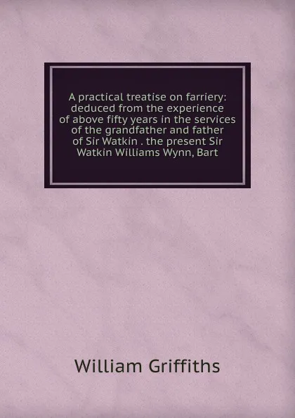 Обложка книги A practical treatise on farriery: deduced from the experience of above fifty years in the services of the grandfather and father of Sir Watkin . the present Sir Watkin Williams Wynn, Bart., William Griffiths