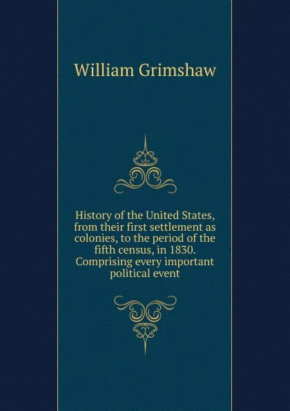 Обложка книги History of the United States, from their first settlement as colonies, to the period of the fifth census, in 1830. Comprising every important political event, William Grimshaw