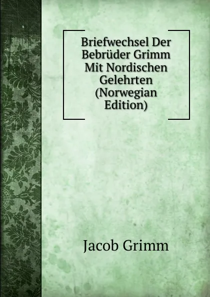 Обложка книги Briefwechsel Der Bebruder Grimm Mit Nordischen Gelehrten (Norwegian Edition), Jacob Grimm