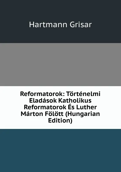 Обложка книги Reformatorok: Tortenelmi Eladasok Katholikus Reformatorok Es Luther Marton Folott (Hungarian Edition), Hartmann Grisar