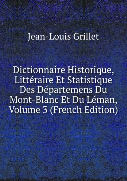 Обложка книги Dictionnaire Historique, Litteraire Et Statistique Des Departemens Du Mont-Blanc Et Du Leman, Volume 3 (French Edition), Jean-Louis Grillet