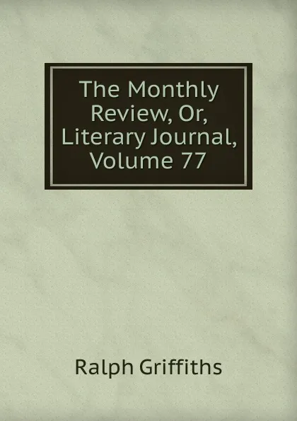 Обложка книги The Monthly Review, Or, Literary Journal, Volume 77, Ralph Griffiths