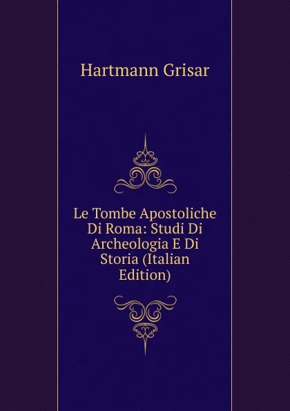 Обложка книги Le Tombe Apostoliche Di Roma: Studi Di Archeologia E Di Storia (Italian Edition), Hartmann Grisar