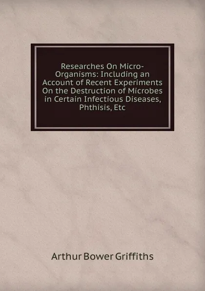 Обложка книги Researches On Micro-Organisms: Including an Account of Recent Experiments On the Destruction of Microbes in Certain Infectious Diseases, Phthisis, Etc, Arthur Bower Griffiths