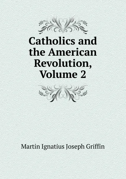 Обложка книги Catholics and the American Revolution, Volume 2, Martin Ignatius Joseph Griffin