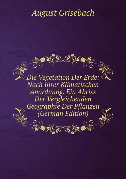 Обложка книги Die Vegetation Der Erde: Nach Ihrer Klimatischen Anordnung. Ein Abriss Der Vergleichenden Geographie Der Pflanzen (German Edition), August Grisebach